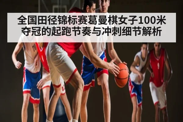 全国田径锦标赛葛曼棋女子100米夺冠的起跑节奏与冲刺细节解析