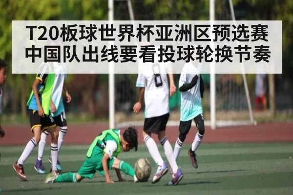 T20板球世界杯亚洲区预选赛中国队出线要看投球轮换节奏