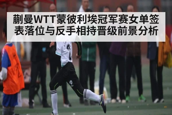 蒯曼WTT蒙彼利埃冠军赛女单签表落位与反手相持晋级前景分析